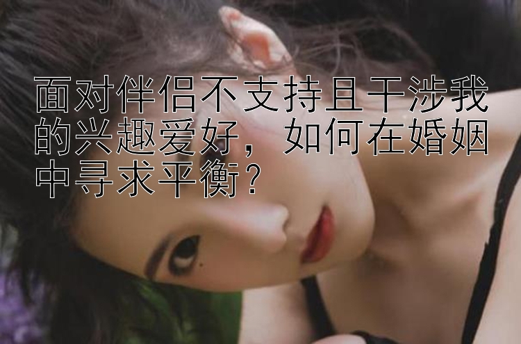 面对伴侣不支持且干涉我的兴趣爱好，如何在婚姻中寻求平衡？