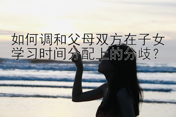 pk10玩法图片介绍如何调和父母双方在子女学习时间分配上的分歧？