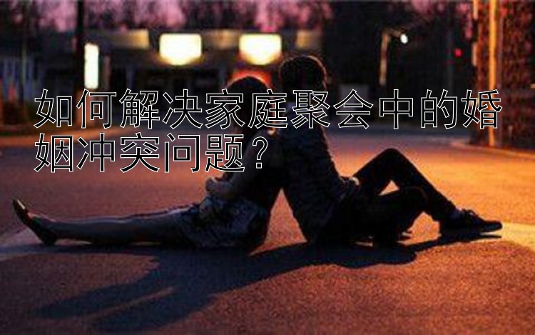 如何解决家庭聚会中的婚姻冲突问题？