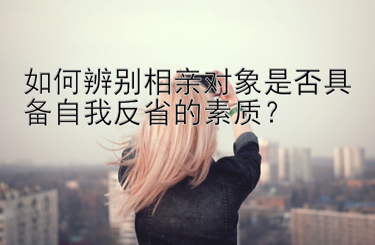 如何辨别相亲对象是否具备自我反省的素质？