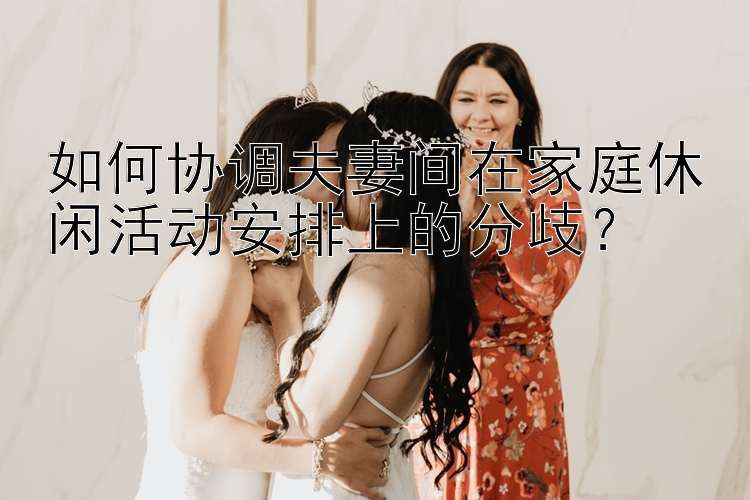 如何协调夫妻间在家庭休闲活动安排上的分歧？