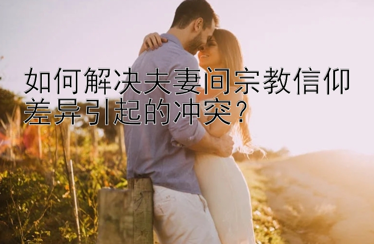 如何解决夫妻间宗教信仰差异引起的冲突？