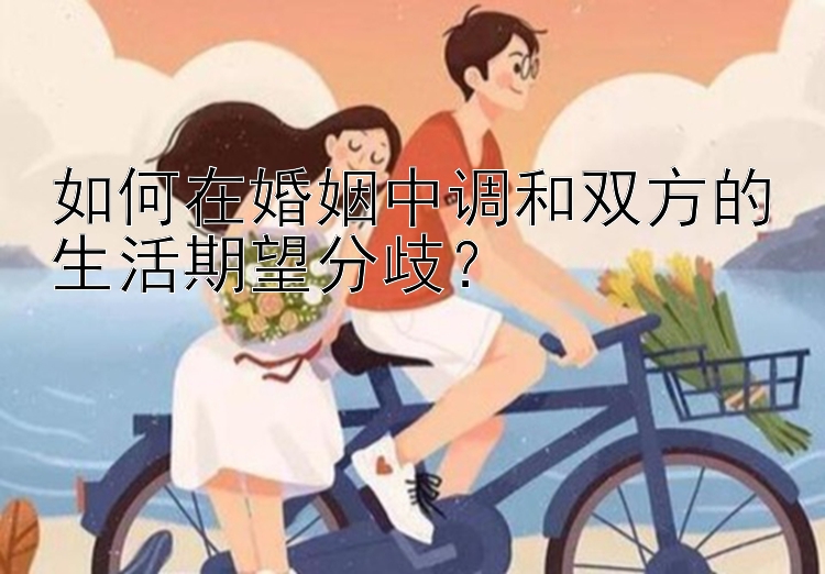 如何在婚姻中调和双方的生活期望分歧？