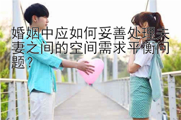 婚姻中应如何妥善处理夫妻之间的空间需求平衡问题？