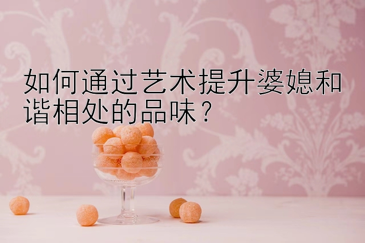 如何通过艺术提升婆媳和谐相处的品味？