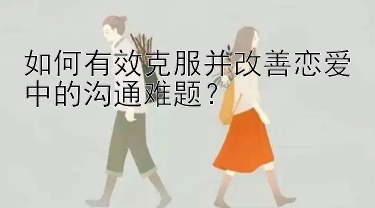 如何有效克服并改善恋爱中的沟通难题？