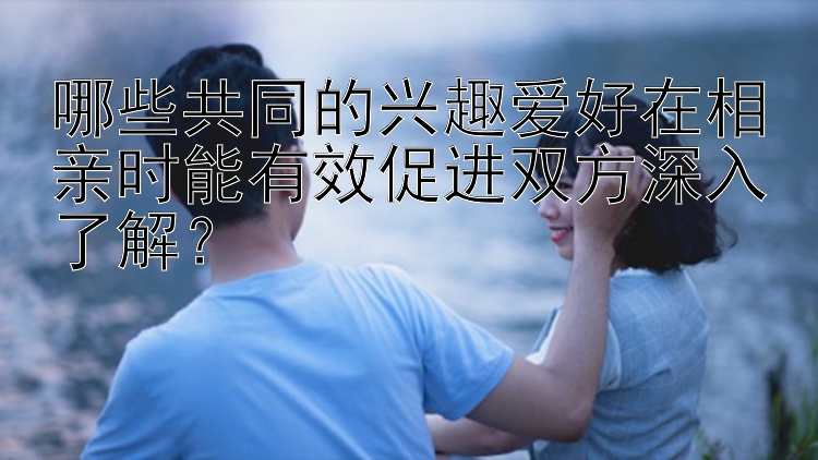 哪些共同的兴趣爱好在相亲时能有效促进双方深入了解？