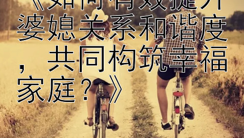 《如何有效提升婆媳关系和谐度，共同构筑幸福家庭？》