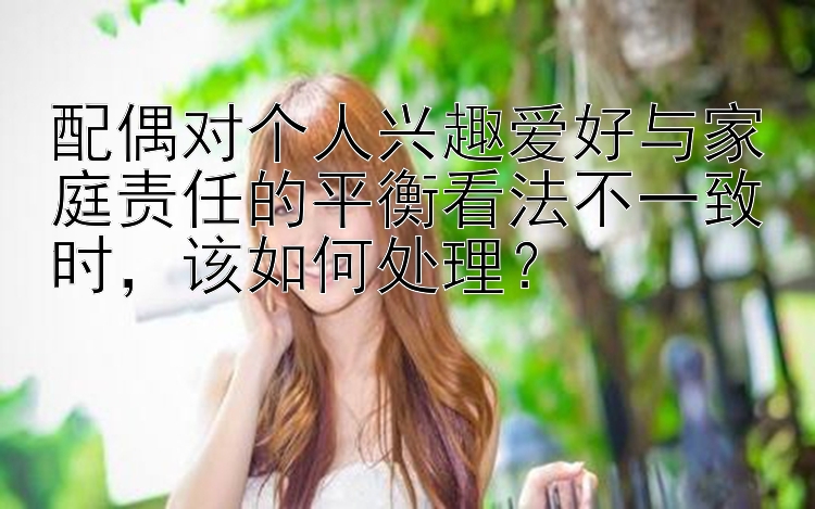 配偶对个人兴趣爱好与家庭责任的平衡看法不一致时，该如何处理？