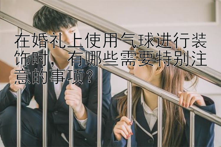 在婚礼上使用气球进行装饰时，有哪些需要特别注意的事项？