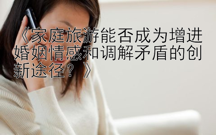 《家庭旅游能否成为增进婚姻情感和调解矛盾的创新途径？》