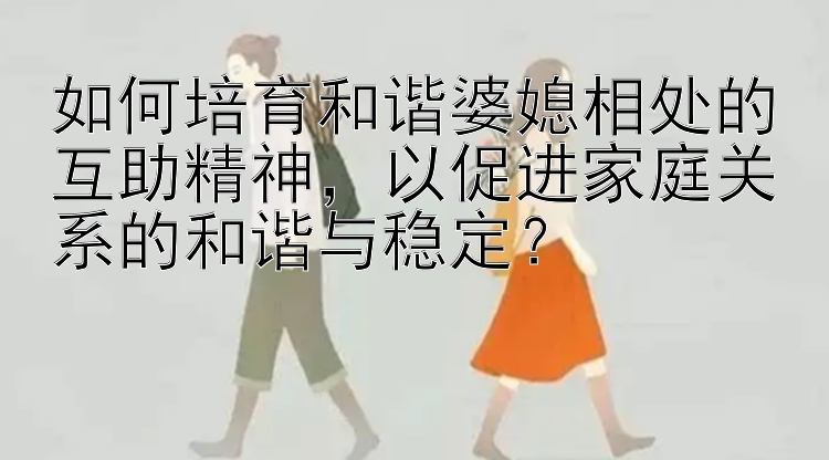 如何培育和谐婆媳相处的互助精神，以促进家庭关系的和谐与稳定？