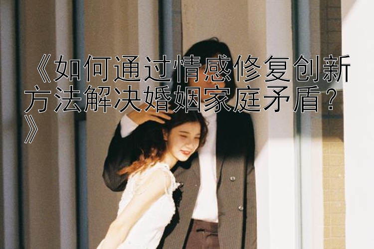 《如何通过情感修复创新方法解决婚姻家庭矛盾？》