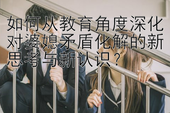 如何从教育角度深化对婆媳矛盾化解的新思考与新认识？