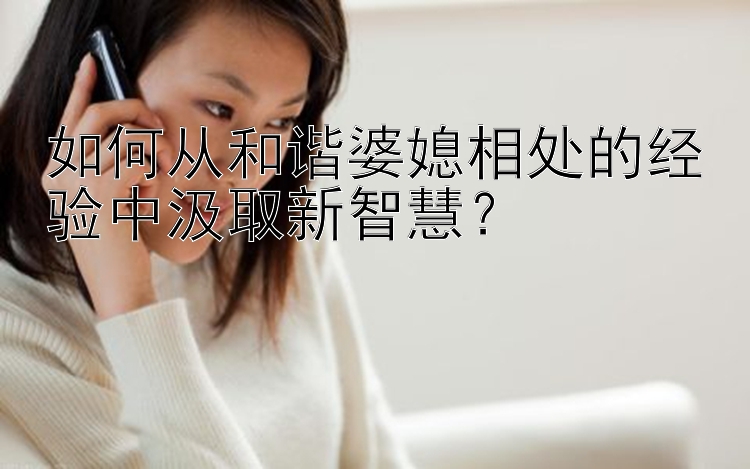 如何从和谐婆媳相处的经验中汲取新智慧？