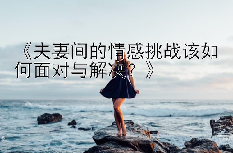 《夫妻间的情感挑战该如何面对与解决？》