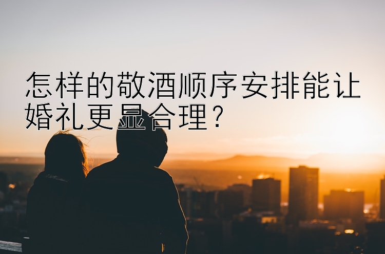 怎样的敬酒顺序安排能让婚礼更显合理？