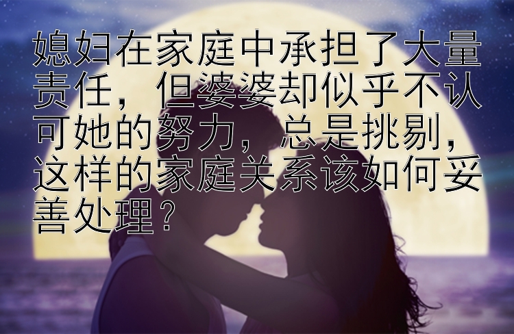 媳妇在家庭中承担了大量责任，但婆婆却似乎不认可她的努力，总是挑剔，这样的家庭关系该如何妥善处理？