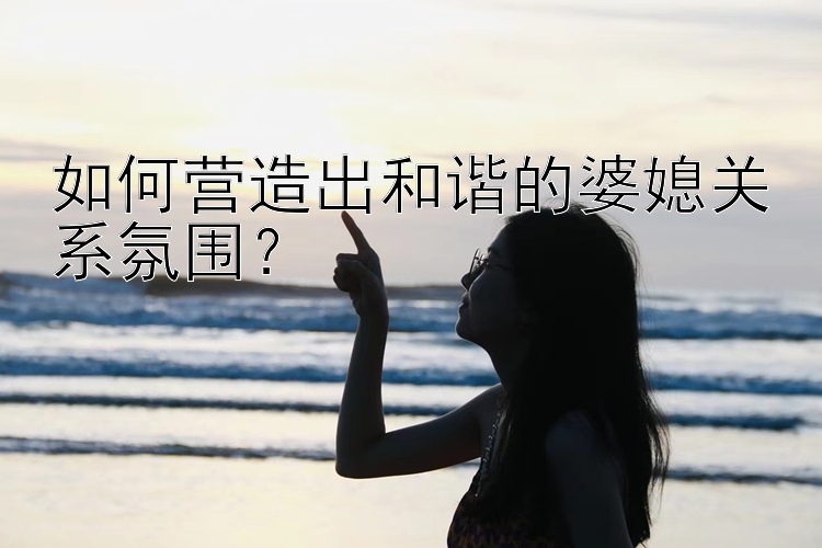 彩神大发导师邀请码大全  如何营造出和谐的婆媳关系氛围？