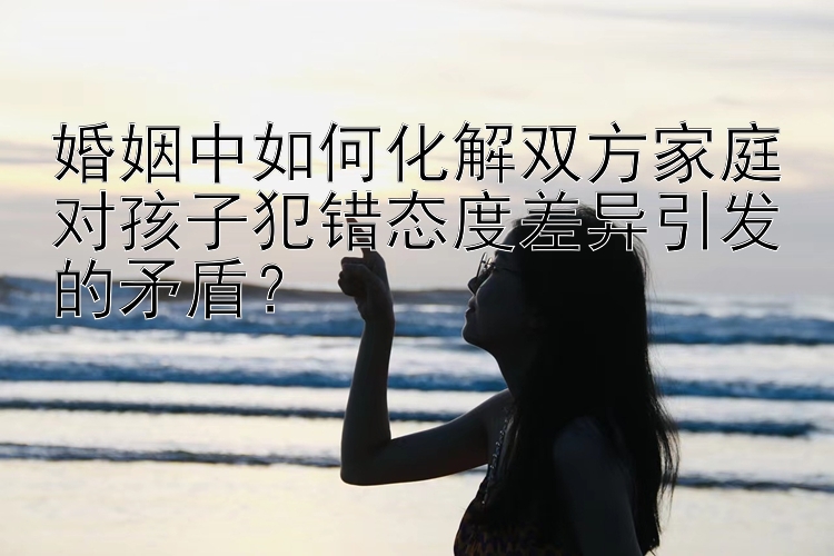 婚姻中如何化解双方家庭对孩子犯错态度差异引发的矛盾？