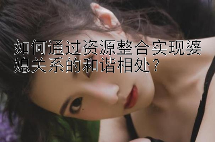 如何通过资源整合实现婆媳关系的和谐相处？