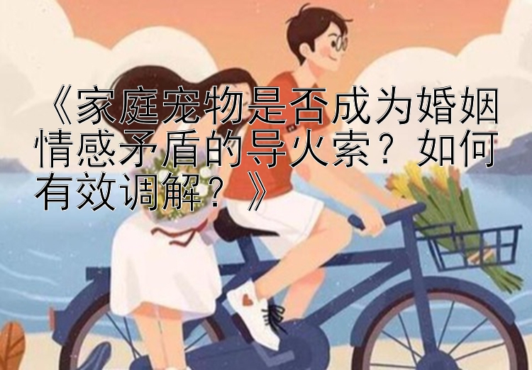 《家庭宠物是否成为婚姻情感矛盾的导火索？如何有效调解？》