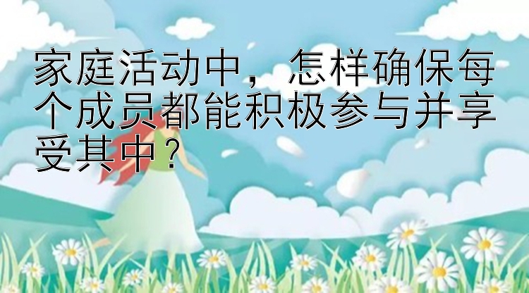 家庭活动中，怎样确保每个成员都能积极参与并享受其中？