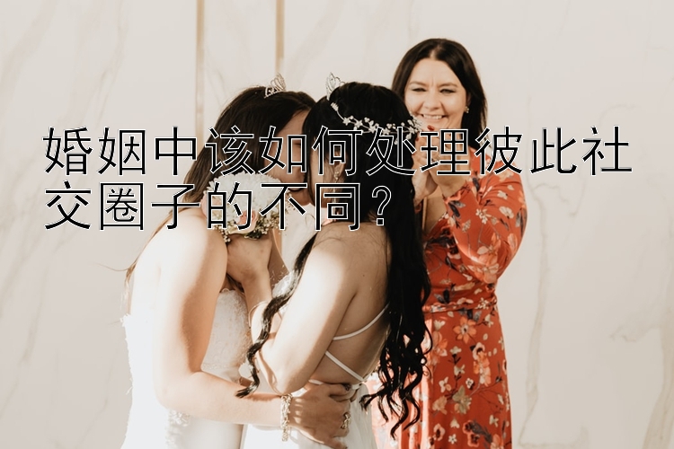 婚姻中该如何处理彼此社交圈子的不同？