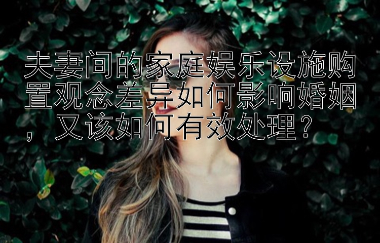 夫妻间的家庭娱乐设施购置观念差异如何影响婚姻，又该如何有效处理？