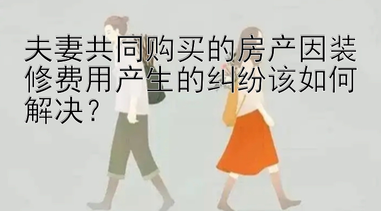 夫妻共同购买的房产因装修费用产生的纠纷该如何解决？