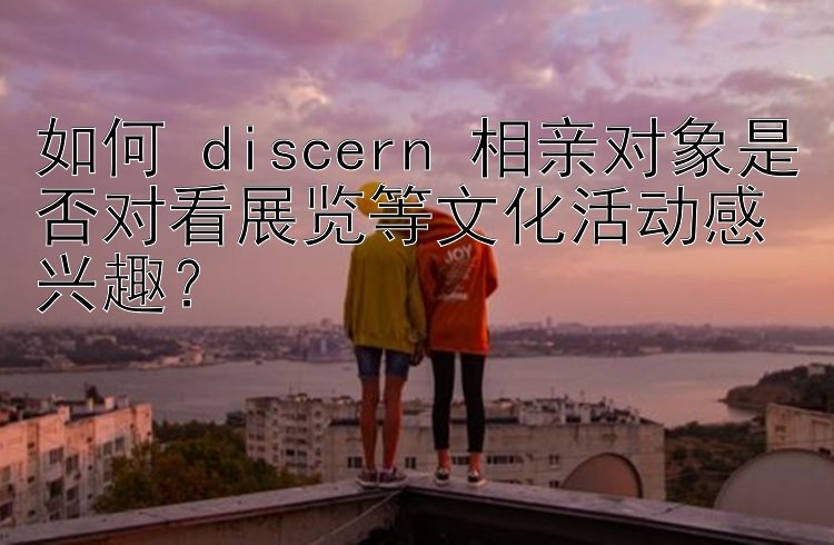 如何 discern 相亲对象是否对看展览等文化活动感兴趣？