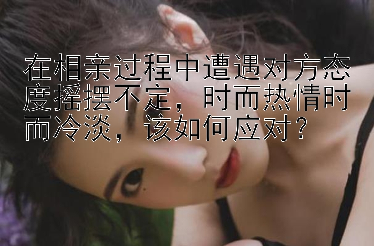 在相亲过程中遭遇对方态度摇摆不定，时而热情时而冷淡，该如何应对？