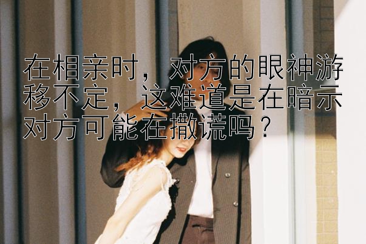 在相亲时，对方的眼神游移不定，这难道是在暗示对方可能在撒谎吗？