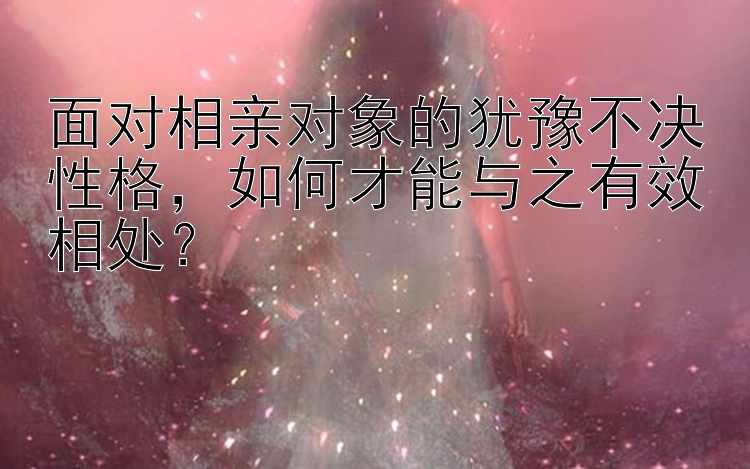 面对相亲对象的犹豫不决性格，如何才能与之有效相处？