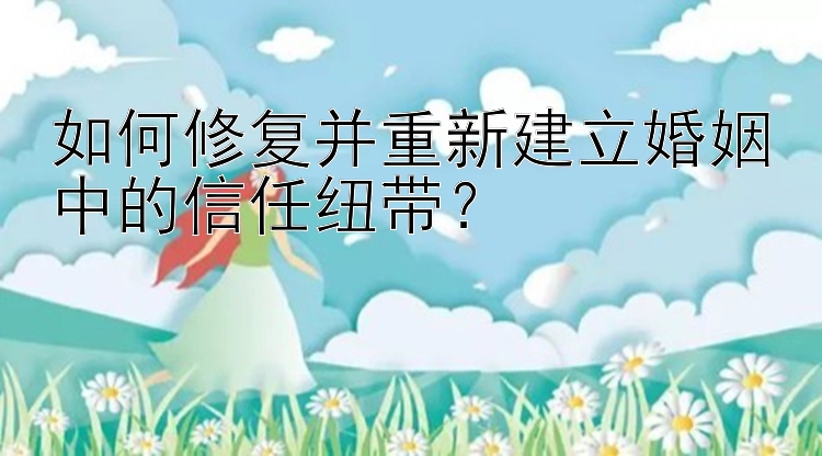 如何修复并重新建立婚姻中的信任纽带？