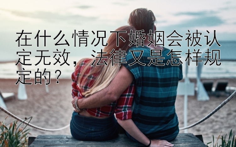 在什么情况下婚姻会被认定无效，法律又是怎样规定的？