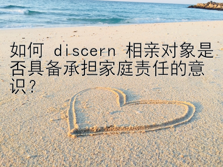 如何 discern 相亲对象是否具备承担家庭责任的意识？