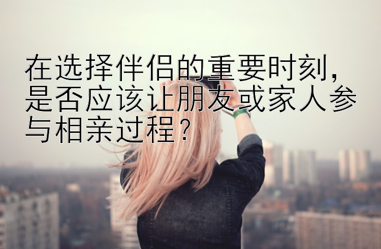 在选择伴侣的重要时刻，是否应该让朋友或家人参与相亲过程？