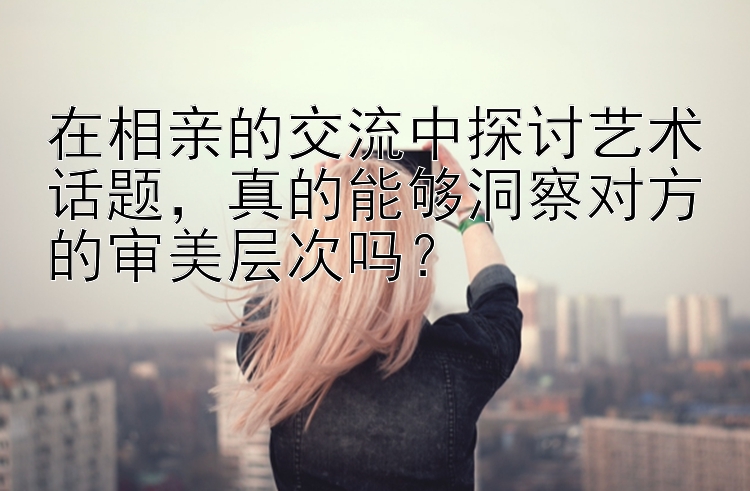 在相亲的交流中探讨艺术话题，真的能够洞察对方的审美层次吗？