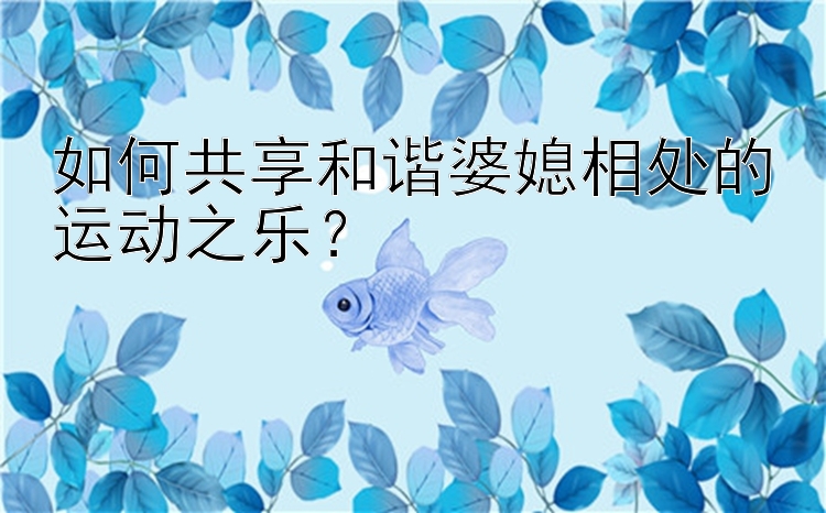 如何共享和谐婆媳相处的运动之乐？