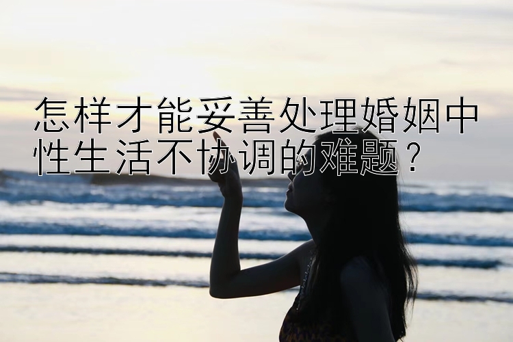 怎样才能妥善处理婚姻中性生活不协调的难题？