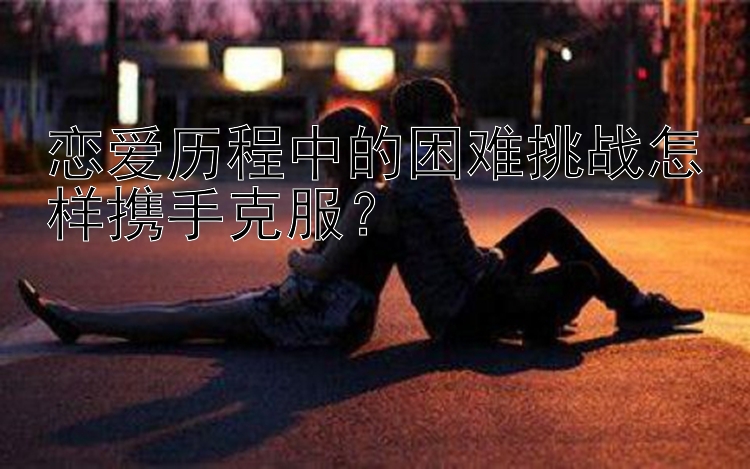 恋爱历程中的困难挑战怎样携手克服？