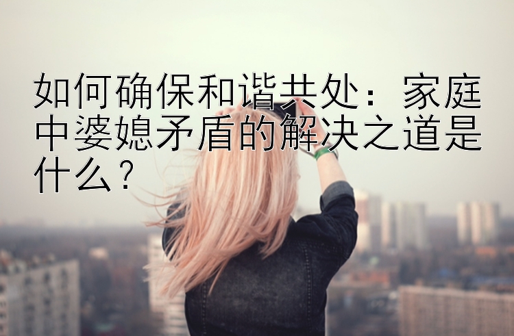 如何确保和谐共处：家庭中婆媳矛盾的解决之道是什么？