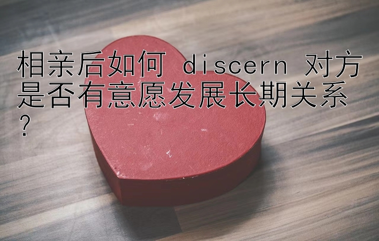 相亲后如何 discern 对方是否有意愿发展长期关系？