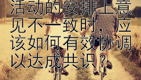 夫妻在家庭休闲活动的安排上意见不一致时，应该如何有效协调以达成共识？