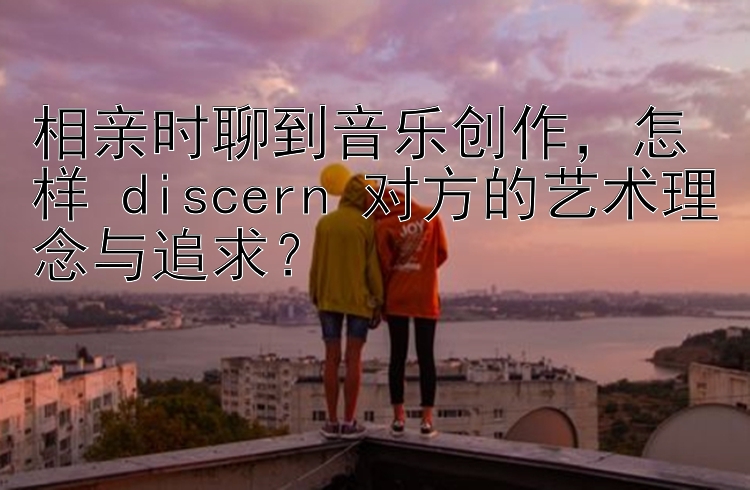 相亲时聊到音乐创作，怎样 discern 对方的艺术理念与追求？