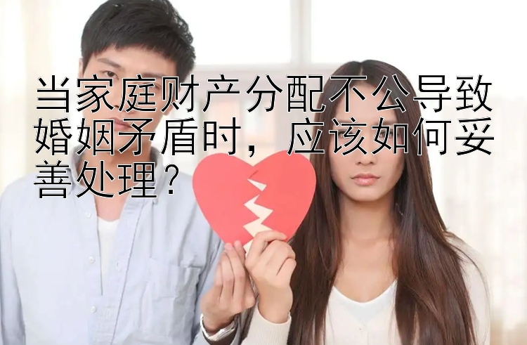 当家庭财产分配不公导致婚姻矛盾时，应该如何妥善处理？