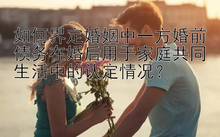 如何界定婚姻中一方婚前债务在婚后用于家庭共同生活中的认定情况？