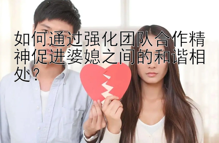 如何通过强化团队合作精神促进婆媳之间的和谐相处？