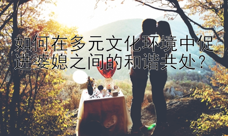 如何在多元文化环境中促进婆媳之间的和谐共处？